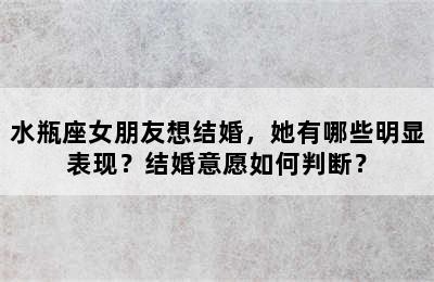 水瓶座女朋友想结婚，她有哪些明显表现？结婚意愿如何判断？