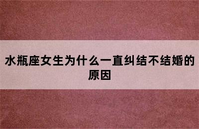 水瓶座女生为什么一直纠结不结婚的原因