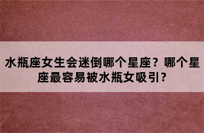 水瓶座女生会迷倒哪个星座？哪个星座最容易被水瓶女吸引？