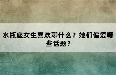 水瓶座女生喜欢聊什么？她们偏爱哪些话题？