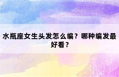 水瓶座女生头发怎么编？哪种编发最好看？