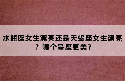 水瓶座女生漂亮还是天蝎座女生漂亮？哪个星座更美？