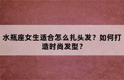 水瓶座女生适合怎么扎头发？如何打造时尚发型？