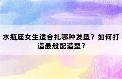 水瓶座女生适合扎哪种发型？如何打造最般配造型？