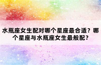 水瓶座女生配对哪个星座最合适？哪个星座与水瓶座女生最般配？