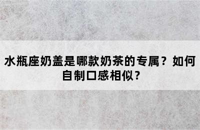 水瓶座奶盖是哪款奶茶的专属？如何自制口感相似？