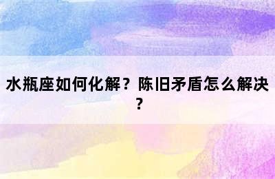水瓶座如何化解？陈旧矛盾怎么解决？