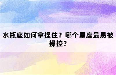 水瓶座如何拿捏住？哪个星座最易被操控？