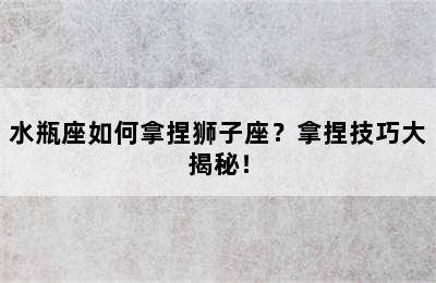水瓶座如何拿捏狮子座？拿捏技巧大揭秘！