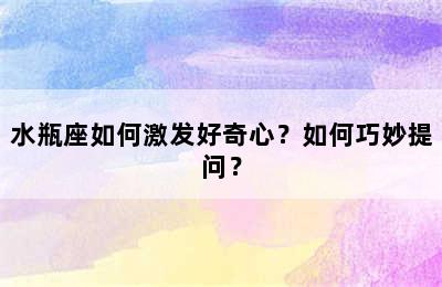 水瓶座如何激发好奇心？如何巧妙提问？