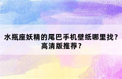 水瓶座妖精的尾巴手机壁纸哪里找？高清版推荐？