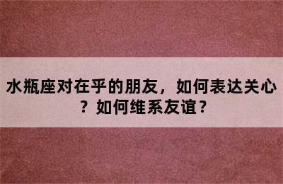 水瓶座对在乎的朋友，如何表达关心？如何维系友谊？