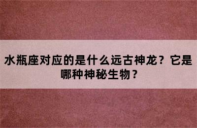 水瓶座对应的是什么远古神龙？它是哪种神秘生物？