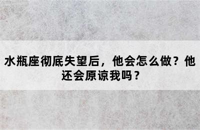 水瓶座彻底失望后，他会怎么做？他还会原谅我吗？