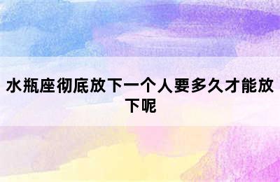 水瓶座彻底放下一个人要多久才能放下呢