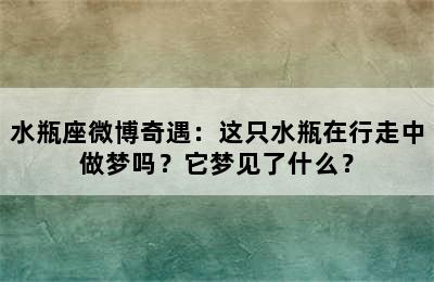 水瓶座微博奇遇：这只水瓶在行走中做梦吗？它梦见了什么？