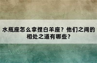 水瓶座怎么拿捏白羊座？他们之间的相处之道有哪些？