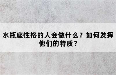 水瓶座性格的人会做什么？如何发挥他们的特质？