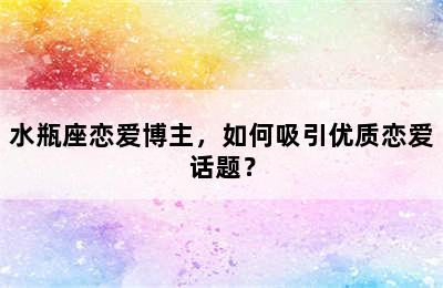水瓶座恋爱博主，如何吸引优质恋爱话题？