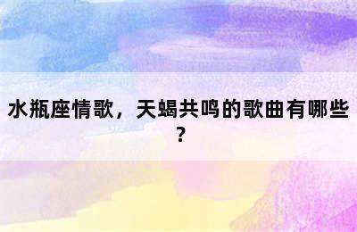水瓶座情歌，天蝎共鸣的歌曲有哪些？