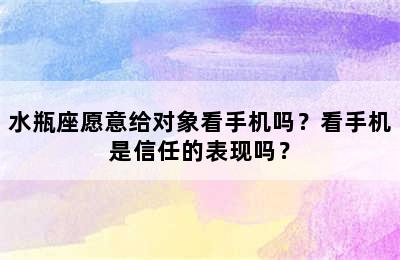 水瓶座愿意给对象看手机吗？看手机是信任的表现吗？