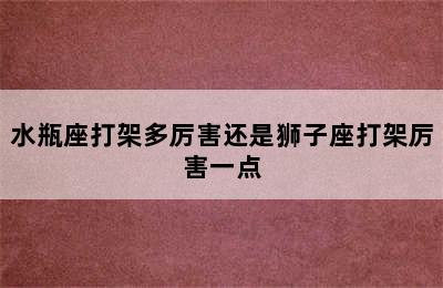 水瓶座打架多厉害还是狮子座打架厉害一点