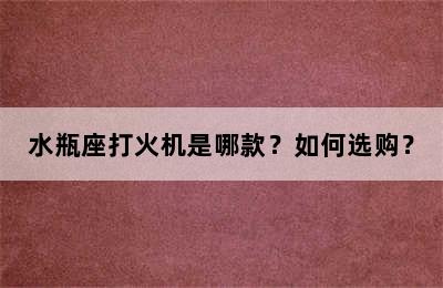 水瓶座打火机是哪款？如何选购？