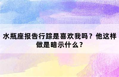 水瓶座报告行踪是喜欢我吗？他这样做是暗示什么？