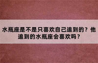 水瓶座是不是只喜欢自己追到的？他追到的水瓶座会喜欢吗？