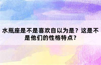 水瓶座是不是喜欢自以为是？这是不是他们的性格特点？