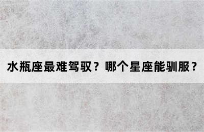 水瓶座最难驾驭？哪个星座能驯服？