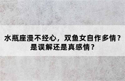 水瓶座漫不经心，双鱼女自作多情？是误解还是真感情？