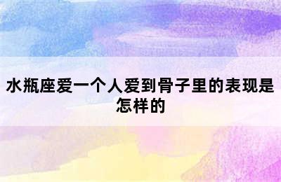 水瓶座爱一个人爱到骨子里的表现是怎样的