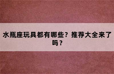 水瓶座玩具都有哪些？推荐大全来了吗？