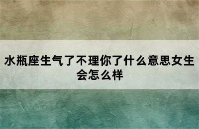 水瓶座生气了不理你了什么意思女生会怎么样