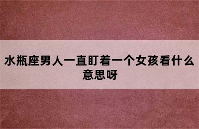 水瓶座男人一直盯着一个女孩看什么意思呀