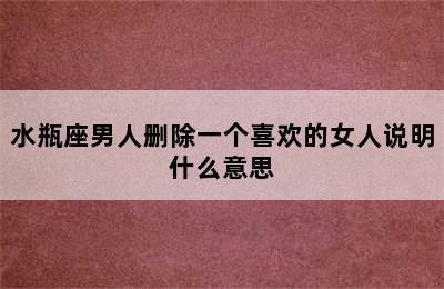 水瓶座男人删除一个喜欢的女人说明什么意思