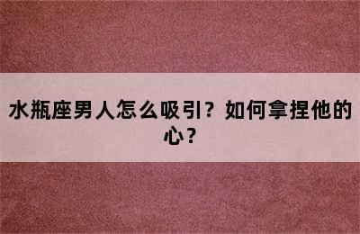 水瓶座男人怎么吸引？如何拿捏他的心？