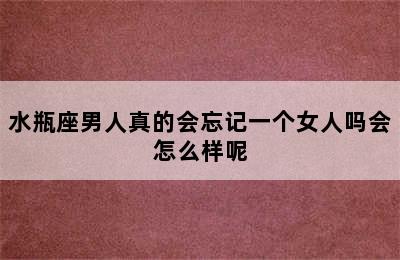 水瓶座男人真的会忘记一个女人吗会怎么样呢