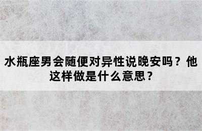 水瓶座男会随便对异性说晚安吗？他这样做是什么意思？