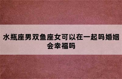 水瓶座男双鱼座女可以在一起吗婚姻会幸福吗