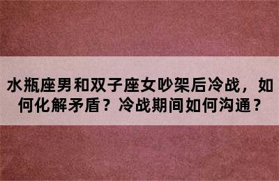 水瓶座男和双子座女吵架后冷战，如何化解矛盾？冷战期间如何沟通？