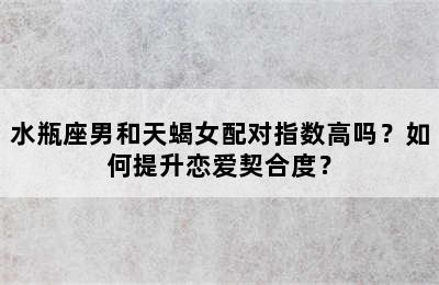 水瓶座男和天蝎女配对指数高吗？如何提升恋爱契合度？