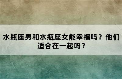 水瓶座男和水瓶座女能幸福吗？他们适合在一起吗？