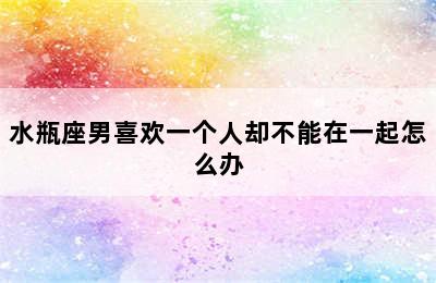 水瓶座男喜欢一个人却不能在一起怎么办