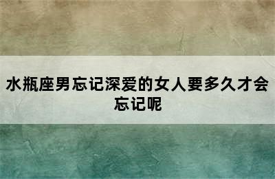 水瓶座男忘记深爱的女人要多久才会忘记呢