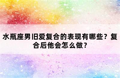 水瓶座男旧爱复合的表现有哪些？复合后他会怎么做？