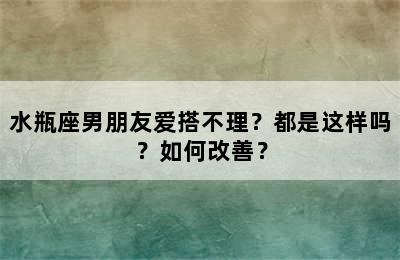 水瓶座男朋友爱搭不理？都是这样吗？如何改善？