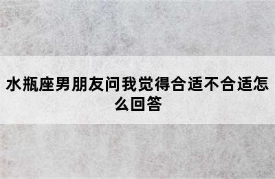 水瓶座男朋友问我觉得合适不合适怎么回答