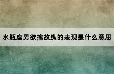 水瓶座男欲擒故纵的表现是什么意思